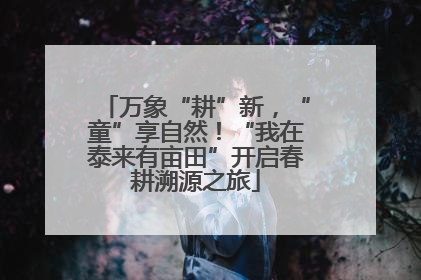 万象“耕”新，“童”享自然！“我在泰来有亩田”开启春耕溯源之旅