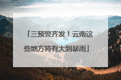 三预警齐发！云南这些地方将有大到暴雨