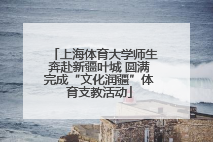 上海体育大学师生奔赴新疆叶城 圆满完成“文化润疆”体育支教活动