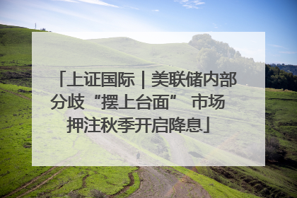 上证国际｜美联储内部分歧“摆上台面” 市场押注秋季开启降息