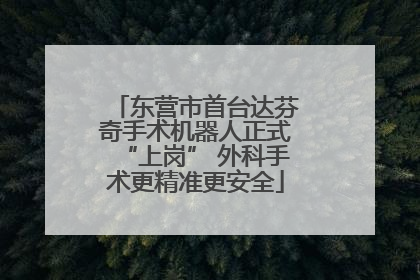 东营市首台达芬奇手术机器人正式“上岗” 外科手术更精准更安全