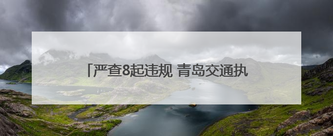严查8起违规 青岛交通执法筑牢端午假期安全防线