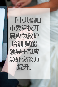 中共衡阳市委党校开展应急救护培训 赋能领导干部应急处突能力提升