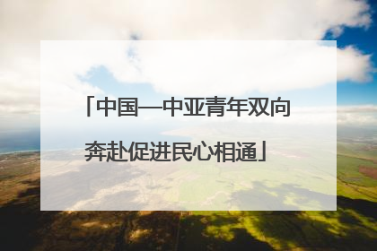 中国—中亚青年双向奔赴促进民心相通