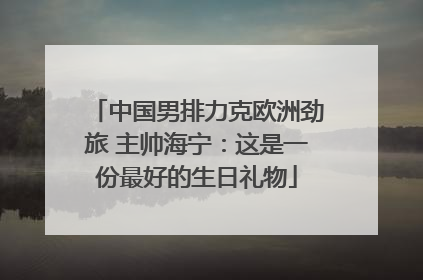 中国男排力克欧洲劲旅 主帅海宁：这是一份最好的生日礼物