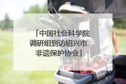 中国社会科学院调研组到访绍兴市非遗保护协会