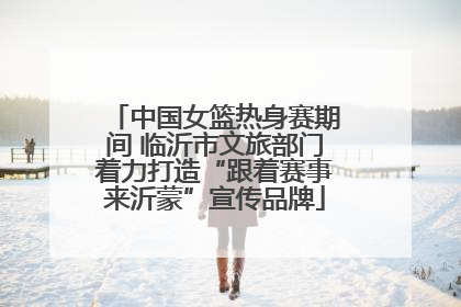 中国女篮热身赛期间 临沂市文旅部门着力打造“跟着赛事来沂蒙”宣传品牌