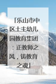 乐山市中区土主幼儿园教育集团：正教师之风，铸教育之魂