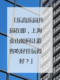 乐高乐园开园在即，上海金山如何让游客吃好住玩得好？