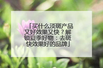 买什么淡斑产品又好效果又快？解锁夏季好物：去斑快效果好的品牌