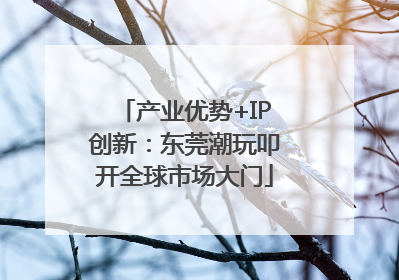 产业优势+IP创新：东莞潮玩叩开全球市场大门