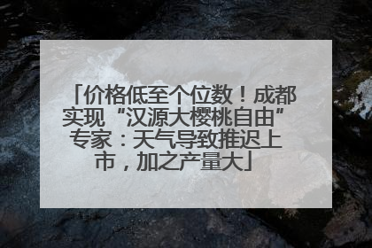 价格低至个位数！成都实现“汉源大樱桃自由” 专家：天气导致推迟上市，加之产量大