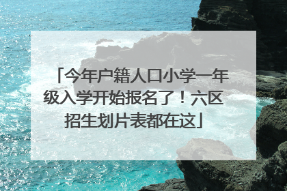 今年户籍人口小学一年级入学开始报名了！六区招生划片表都在这