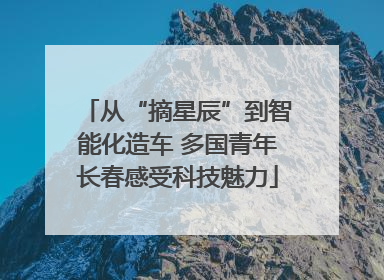 从“摘星辰”到智能化造车 多国青年长春感受科技魅力