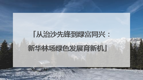 从治沙先锋到绿富同兴：新华林场绿色发展育新机