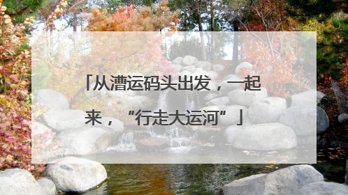 从漕运码头出发，一起来，“行走大运河”