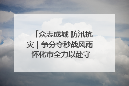 众志成城 防汛抗灾｜争分夺秒战风雨 怀化市全力以赴守护人民群众安全