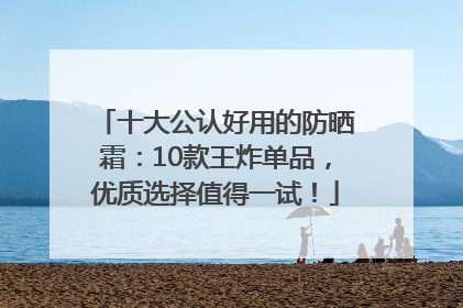 十大公认好用的防晒霜：10款王炸单品，优质选择值得一试！
