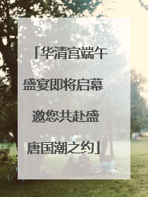 华清宫端午盛宴即将启幕 邀您共赴盛唐国潮之约