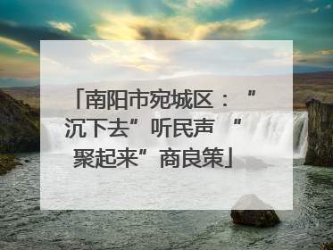 南阳市宛城区：“沉下去”听民声 “聚起来”商良策