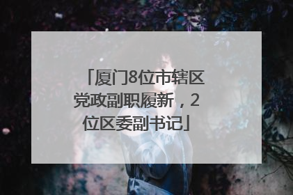 厦门8位市辖区党政副职履新，2位区委副书记