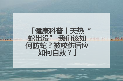 健康科普丨天热“蛇出没” 我们该如何防蛇？被咬伤后应如何自救？