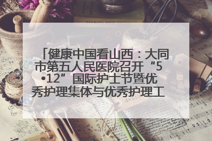 健康中国看山西：大同市第五人民医院召开“5•12”国际护士节暨优秀护理集体与优秀护理工作者表彰大会