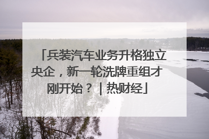兵装汽车业务升格独立央企，新一轮洗牌重组才刚开始？｜热财经