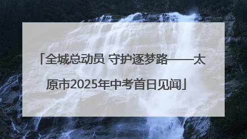 全城总动员 守护逐梦路——太原市2025年中考首日见闻
