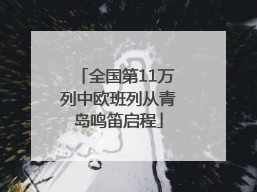 全国第11万列中欧班列从青岛鸣笛启程