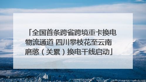 全国首条跨省跨境重卡换电物流通道 四川攀枝花至云南磨憨（关累）换电干线启动