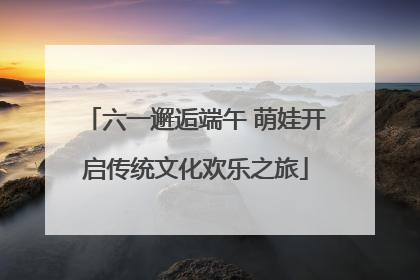 六一邂逅端午 萌娃开启传统文化欢乐之旅