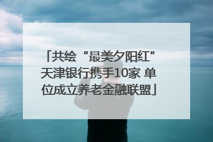 共绘“最美夕阳红” 天津银行携手10家 单位成立养老金融联盟