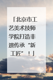 北京市工艺美术技师学院打造非遗传承“新工匠”！
