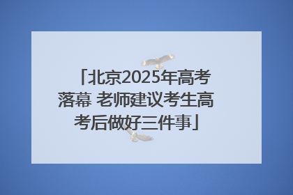 北京2025年高考落幕 老师建议考生高考后做好三件事