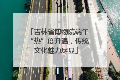 吉林省博物院端午“热”度升温，传统文化魅力尽显