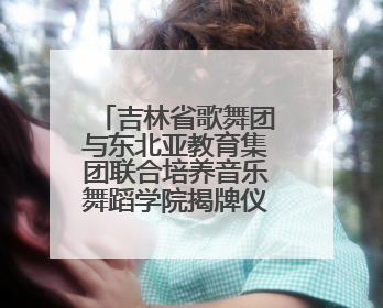 吉林省歌舞团与东北亚教育集团联合培养音乐舞蹈学院揭牌仪式圆满成功