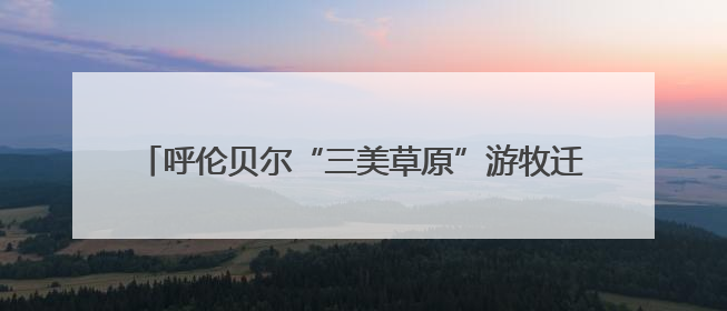 呼伦贝尔“三美草原”游牧迁徙季启动，推动文旅融合发展