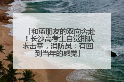 和蓝朋友的双向奔赴！长沙高考生自觉排队求击掌，消防员：有回到当年的感觉