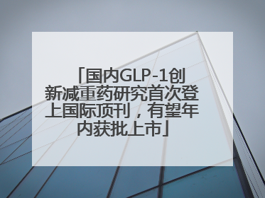 国内GLP-1创新减重药研究首次登上国际顶刊，有望年内获批上市