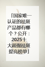 国家唯一认证的祛斑产品都有哪个？公开：2025十大超强祛斑提亮榜单