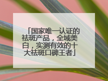国家唯一认证的祛斑产品，全域美白，实测有效的十大祛斑口碑王者