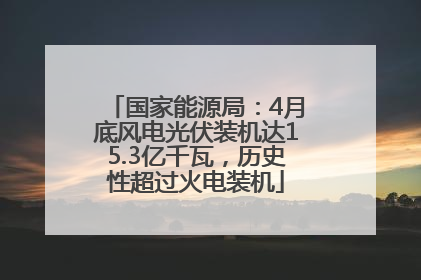 国家能源局：4月底风电光伏装机达15.3亿千瓦，历史性超过火电装机