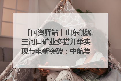 国资驿站｜山东能源三河口矿业多措并举实现节电新突破；中航集团开通广州—北京—格拉斯哥全货机航线