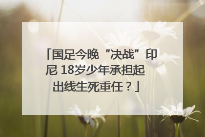 国足今晚“决战”印尼 18岁少年承担起出线生死重任？