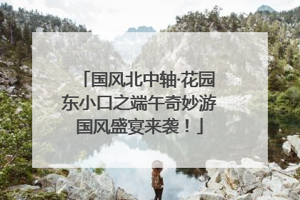 国风北中轴·花园东小口之端午奇妙游国风盛宴来袭！