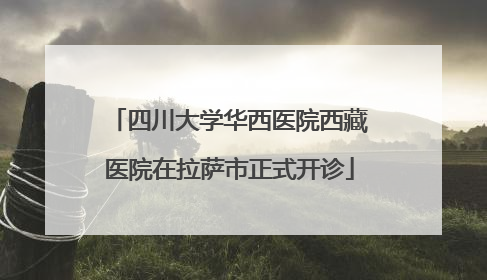四川大学华西医院西藏医院在拉萨市正式开诊