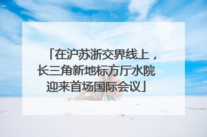 在沪苏浙交界线上，长三角新地标方厅水院迎来首场国际会议