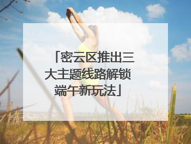密云区推出三大主题线路解锁端午新玩法