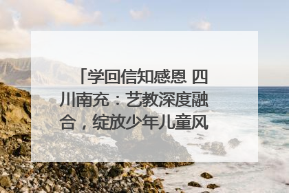 学回信知感恩 四川南充：艺教深度融合，绽放少年儿童风采｜您牵挂的四川
